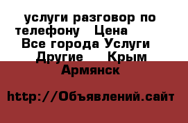 услуги разговор по телефону › Цена ­ 800 - Все города Услуги » Другие   . Крым,Армянск